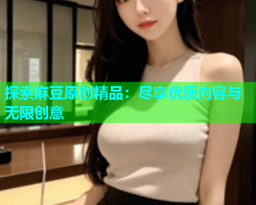 探索麻豆原创精品：尽享优质内容与无限创意