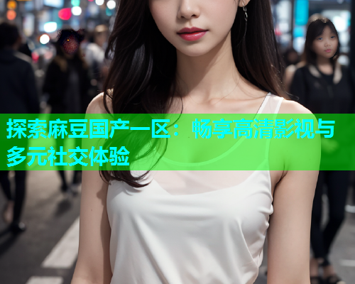 探索麻豆国产一区：畅享高清影视与多元社交体验