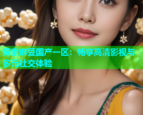 探索麻豆国产一区：畅享高清影视与多元社交体验