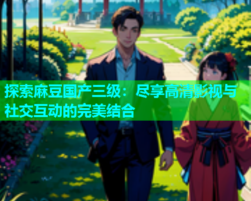 探索麻豆国产三级：尽享高清影视与社交互动的完美结合