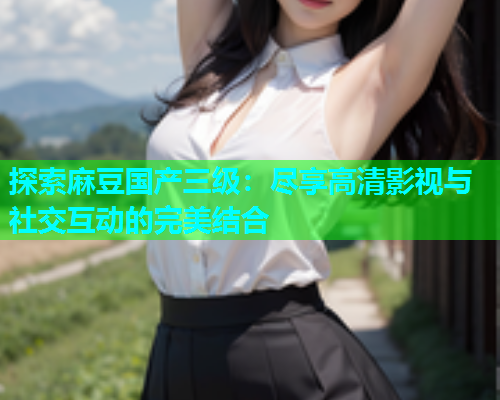 探索麻豆国产三级：尽享高清影视与社交互动的完美结合