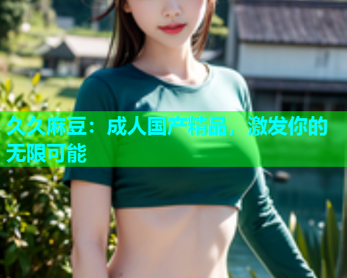久久麻豆：成人国产精品，激发你的无限可能