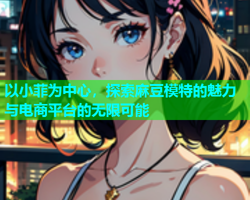 以小菲为中心，探索麻豆模特的魅力与电商平台的无限可能