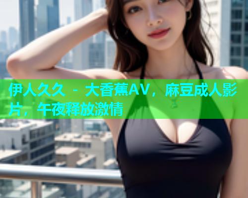 伊人久久 - 大香蕉AV，麻豆成人影片，午夜释放激情