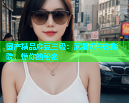 国产精品麻豆三级：沉浸式午夜影院，懂你的秘密