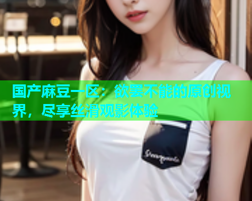 国产麻豆一区：欲罢不能的原创视界，尽享丝滑观影体验