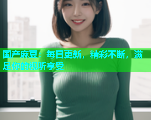 国产麻豆：每日更新，精彩不断，满足你的视听享受