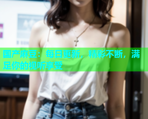 国产麻豆：每日更新，精彩不断，满足你的视听享受