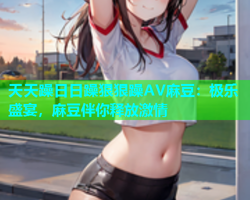 天天躁日日躁狠狠躁AV麻豆：极乐盛宴，麻豆伴你释放激情