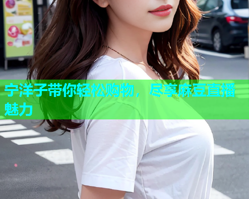 宁洋子带你轻松购物，尽享麻豆直播魅力