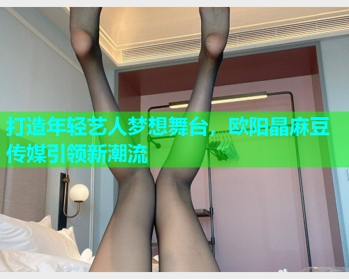 打造年轻艺人梦想舞台，欧阳晶麻豆传媒引领新潮流