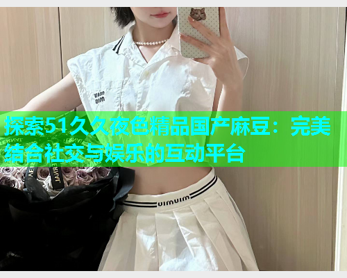 探索51久久夜色精品国产麻豆：完美结合社交与娱乐的互动平台