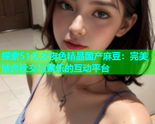 探索51久久夜色精品国产麻豆：完美结合社交与娱乐的互动平台
