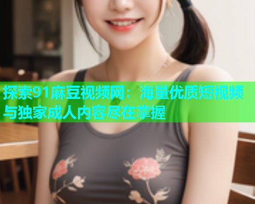 探索91麻豆视频网：海量优质短视频与独家成人内容尽在掌握