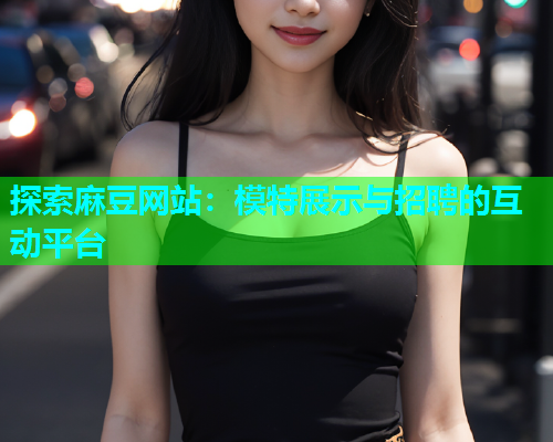 探索麻豆网站：模特展示与招聘的互动平台