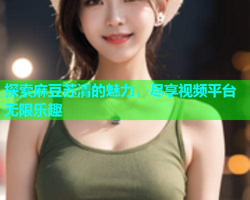 探索麻豆苏清的魅力，尽享视频平台无限乐趣