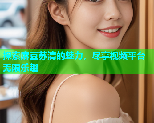 探索麻豆苏清的魅力，尽享视频平台无限乐趣