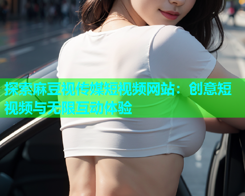 探索麻豆视传媒短视频网站：创意短视频与无限互动体验