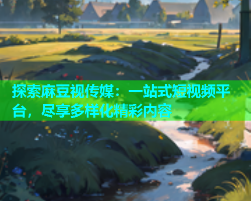 探索麻豆视传媒：一站式短视频平台，尽享多样化精彩内容