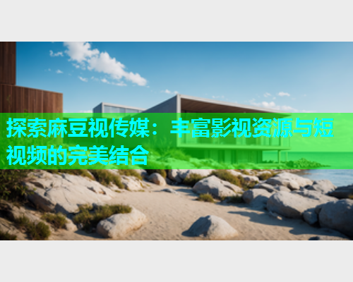 探索麻豆视传媒：丰富影视资源与短视频的完美结合