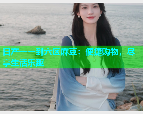 日产一一到六区麻豆：便捷购物，尽享生活乐趣