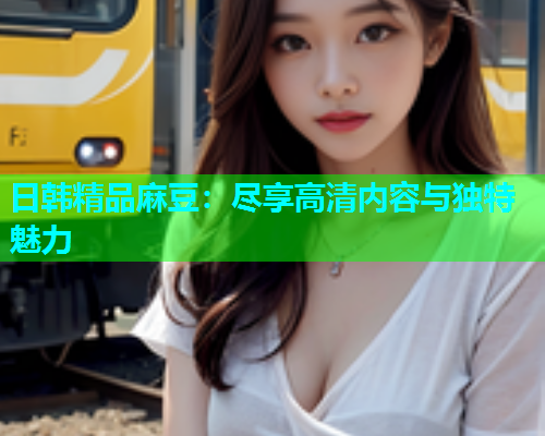 日韩精品麻豆：尽享高清内容与独特魅力