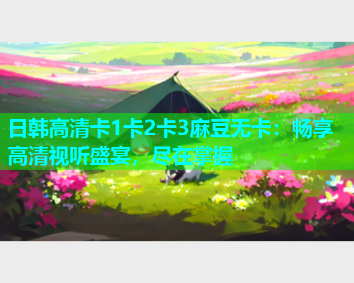 日韩高清卡1卡2卡3麻豆无卡：畅享高清视听盛宴，尽在掌握
