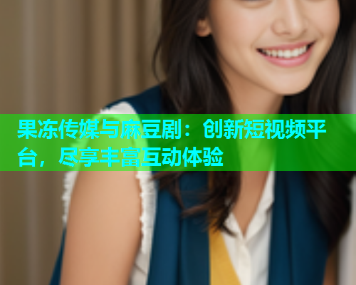 果冻传媒与麻豆剧：创新短视频平台，尽享丰富互动体验
