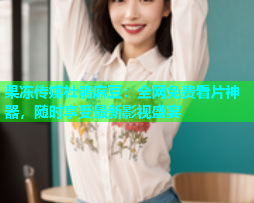 果冻传媒杜鹃麻豆：全网免费看片神器，随时享受最新影视盛宴