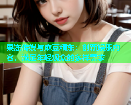 果冻传媒与麻豆精东：创新娱乐内容，满足年轻观众的多样需求
