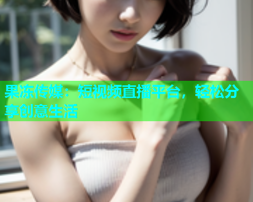 果冻传媒：短视频直播平台，轻松分享创意生活