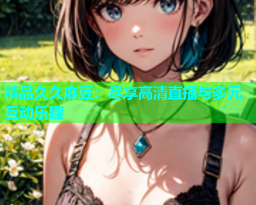 精品久久麻豆：尽享高清直播与多元互动乐趣