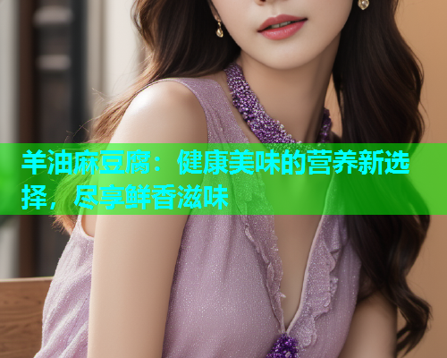 羊油麻豆腐：健康美味的营养新选择，尽享鲜香滋味