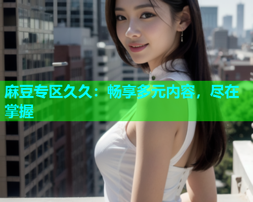 麻豆专区久久：畅享多元内容，尽在掌握
