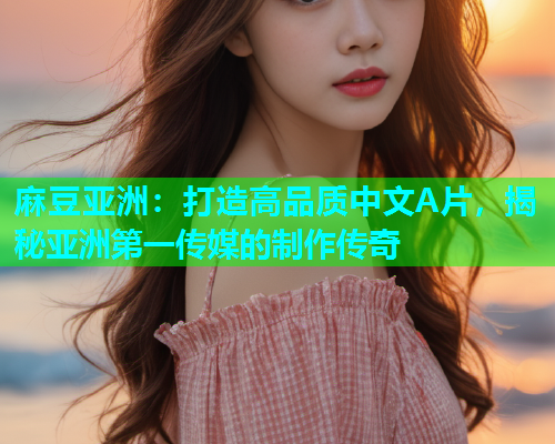 麻豆亚洲：打造高品质中文A片，揭秘亚洲第一传媒的制作传奇