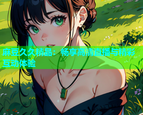 麻豆久久精品：畅享高清直播与精彩互动体验