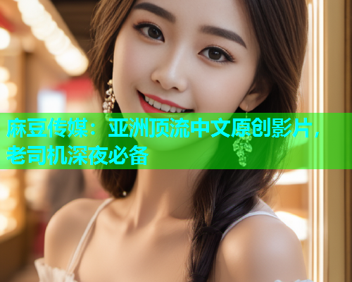 麻豆传媒：亚洲顶流中文原创影片，老司机深夜必备