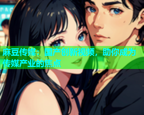 麻豆传媒：国产创新视频，助你成为传媒产业的焦点