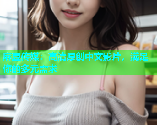 麻豆传媒：高清原创中文影片，满足你的多元需求