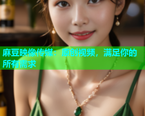 麻豆映像传媒：原创视频，满足你的所有需求