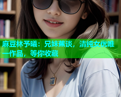 麻豆林予曦：兄妹蕉谈，清纯女优唯一作品，等你收藏