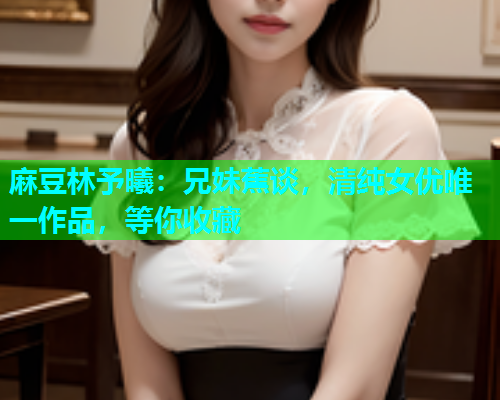 麻豆林予曦：兄妹蕉谈，清纯女优唯一作品，等你收藏