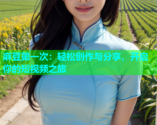 麻豆第一次：轻松创作与分享，开启你的短视频之旅