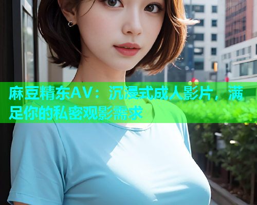 麻豆精东AV：沉浸式成人影片，满足你的私密观影需求