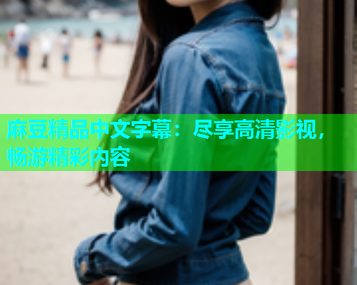 麻豆精品中文字幕：尽享高清影视，畅游精彩内容