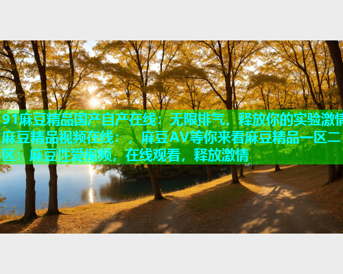 91麻豆精品国产自产在线：无限排气，释放你的实验激情麻豆精品视频在线：，麻豆AV等你来看麻豆精品一区二区：麻豆性爱视频，在线观看，释放激情