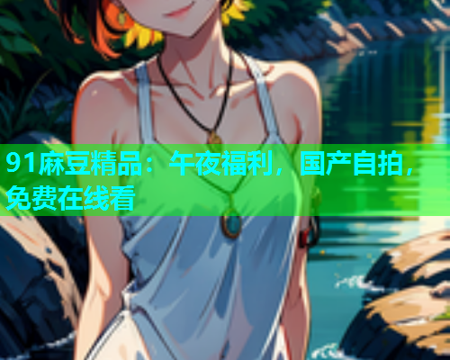 91麻豆精品：午夜福利，国产自拍，免费在线看