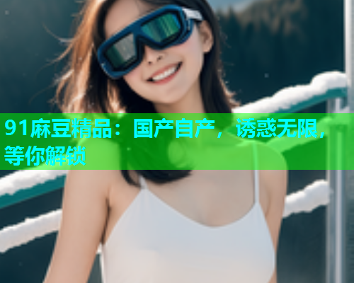 91麻豆精品：国产自产，诱惑无限，等你解锁