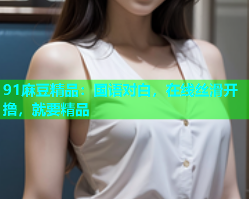 91麻豆精品：国语对白，在线丝滑开撸，就要精品