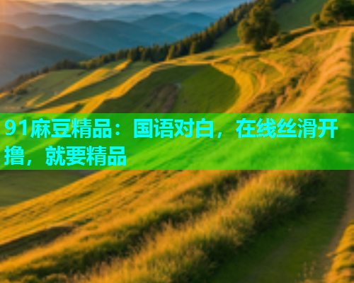 91麻豆精品：国语对白，在线丝滑开撸，就要精品